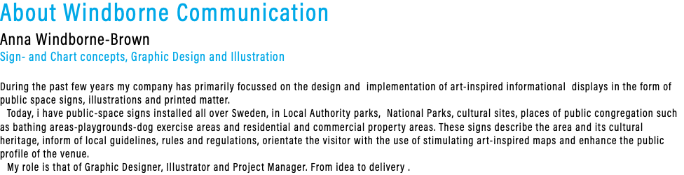 About Windborne Communication Anna Windborne-Brown Sign- and Chart concepts, Graphic Design and Illustration During the past few years my company has primarily focussed on the design and implementation of art-inspired informational displays in the form of public space signs, illustrations and printed matter. Today, i have public-space signs installed all over Sweden, in Local Authority parks, National Parks, cultural sites, places of public congregation such as bathing areas-playgrounds-dog exercise areas and residential and commercial property areas. These signs describe the area and its cultural heritage, inform of local guidelines, rules and regulations, orientate the visitor with the use of stimulating art-inspired maps and enhance the public profile of the venue. My role is that of Graphic Designer, Illustrator and Project Manager. From idea to delivery .