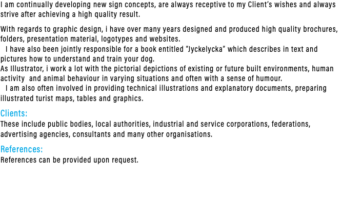 I am continually developing new sign concepts, are always receptive to my Client’s wishes and always strive after achieving a high quality result. With regards to graphic design, i have over many years designed and produced high quality brochures, folders, presentation material, logotypes and websites. I have also been jointly responsible for a book entitled “Jyckelycka” which describes in text and pictures how to understand and train your dog. As Illustrator, i work a lot with the pictorial depictions of existing or future built environments, human activity and animal behaviour in varying situations and often with a sense of humour. I am also often involved in providing technical illustrations and explanatory documents, preparing illustrated turist maps, tables and graphics. Clients: These include public bodies, local authorities, industrial and service corporations, federations, advertising agencies, consultants and many other organisations. References: References can be provided upon request.